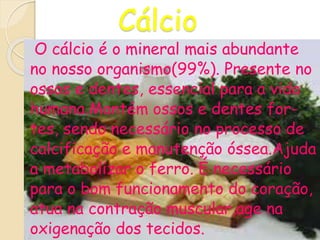 Cálcio
O cálcio é o mineral mais abundante
no nosso organismo(99%). Presente no
ossos e dentes, essencial para a vida
humana.Mantém ossos e dentes for-
tes, sendo necessário no processo de
calcificação e manutenção óssea.Ajuda
a metabolizar o ferro. É necessário
para o bom funcionamento do coração,
atua na contração muscular,age na
oxigenação dos tecidos.
 