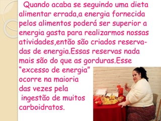 Quando acaba se seguindo uma dieta
alimentar errada,a energia fornecida
pelos alimentos poderá ser superior a
energia gasta para realizarmos nossas
atividades,então são criados reserva-
das de energia.Essas reservas nada
mais são do que as gorduras.Esse
“excesso de energia”
ocorre na maioria
das vezes pela
ingestão de muitos
carboidratos.
 
