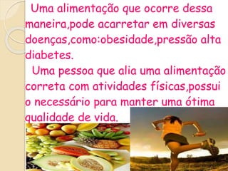 Uma alimentação que ocorre dessa
maneira,pode acarretar em diversas
doenças,como:obesidade,pressão alta
diabetes.
Uma pessoa que alia uma alimentação
correta com atividades físicas,possui
o necessário para manter uma ótima
qualidade de vida.
 
