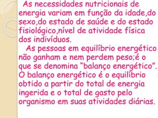 As necessidades nutricionais de
energia variam em função da idade,do
sexo,do estado de saúde e do estado
fisiológico,nível de atividade física
dos indivíduos.
As pessoas em equilíbrio energético
não ganham e nem perdem peso;é o
que se denomina “balanço energético”.
O balanço energético é o equilíbrio
obtido a partir do total de energia
ingerida e o total de gasto pelo
organismo em suas atividades diárias.
 
