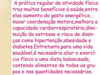 A prática regular de atividade física
traz muitos benefícios à saúde,entre
elas aumento do gasto energético,
maior coordenação motora,melhora a
capacidade cardiorrespiratória,dimi-
nuição do estresse e risco de doen-
ças como hipertenção,obesidade e
diabetes.Entretanto,para uma vida
saudável,é necessário aliar o exercí-
cio físico a uma dieta balanceada,
contendo alimentos de todos os gru-
pos e nas quantidades necessários.
 