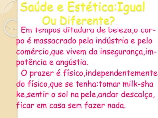 Saúde e Estética:Igual
Ou Diferente?
Em tempos ditadura de beleza,o cor-
po é massacrado pela indústria e pelo
comércio,que vivem da insegurança,im-
potência e angústia.
O prazer é físico,independentemente
do físico,que se tenha:tomar milk-sha
ke,sentir o sol na pele,andar descalço,
ficar em casa sem fazer nada.
 