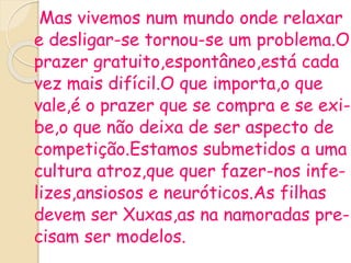 Mas vivemos num mundo onde relaxar
e desligar-se tornou-se um problema.O
prazer gratuito,espontâneo,está cada
vez mais difícil.O que importa,o que
vale,é o prazer que se compra e se exi-
be,o que não deixa de ser aspecto de
competição.Estamos submetidos a uma
cultura atroz,que quer fazer-nos infe-
lizes,ansiosos e neuróticos.As filhas
devem ser Xuxas,as na namoradas pre-
cisam ser modelos.
 