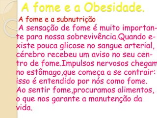 A fome e a Obesidade.
A fome e a subnutrição
A sensação de fome é muito importan-
te para nossa sobrevivência.Quando e-
xiste pouca glicose no sangue arterial,
cérebro recebeu um aviso no seu cen-
tro de fome.Impulsos nervosos chegam
no estômago,que começa a se contrair:
isso é entendido por nós como fome.
Ao sentir fome,procuramos alimentos,
o que nos garante a manutenção da
vida.
 
