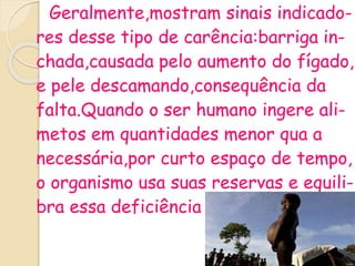 Geralmente,mostram sinais indicado-
res desse tipo de carência:barriga in-
chada,causada pelo aumento do fígado,
e pele descamando,consequência da
falta.Quando o ser humano ingere ali-
metos em quantidades menor qua a
necessária,por curto espaço de tempo,
o organismo usa suas reservas e equili-
bra essa deficiência .
 