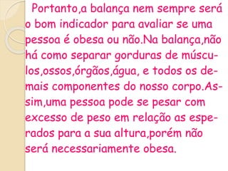 Portanto,a balança nem sempre será
o bom indicador para avaliar se uma
pessoa é obesa ou não.Na balança,não
há como separar gorduras de múscu-
los,ossos,órgãos,água, e todos os de-
mais componentes do nosso corpo.As-
sim,uma pessoa pode se pesar com
excesso de peso em relação as espe-
rados para a sua altura,porém não
será necessariamente obesa.
 