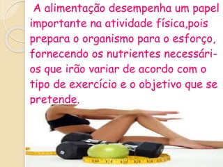 A alimentação desempenha um papel
importante na atividade física,pois
prepara o organismo para o esforço,
fornecendo os nutrientes necessári-
os que irão variar de acordo com o
tipo de exercício e o objetivo que se
pretende.
 