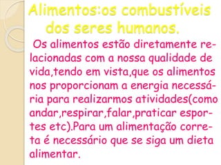 Alimentos:os combustíveis
dos seres humanos.
Os alimentos estão diretamente re-
lacionadas com a nossa qualidade de
vida,tendo em vista,que os alimentos
nos proporcionam a energia necessá-
ria para realizarmos atividades(como
andar,respirar,falar,praticar espor-
tes etc).Para um alimentação corre-
ta é necessário que se siga um dieta
alimentar.
 