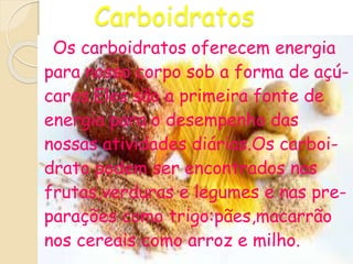 Carboidratos
Os carboidratos oferecem energia
para nosso corpo sob a forma de açú-
cares.Eles são a primeira fonte de
energia para o desempenho das
nossas atividades diárias.Os carboi-
drato podem ser encontrados nas
frutas,verduras e legumes e nas pre-
parações como trigo:pães,macarrão
nos cereais como arroz e milho.
 