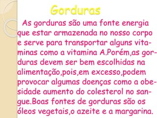 Gorduras
As gorduras são uma fonte energia
que estar armazenada no nosso corpo
e serve para transportar alguns vita-
minas como a vitamina A.Porém,as gor-
duras devem ser bem escolhidas na
alimentação,pois,em excesso,podem
provocar algumas doenças como a obe-
sidade aumento do colesterol no san-
gue.Boas fontes de gorduras são os
óleos vegetais,o azeite e a margarina.
 