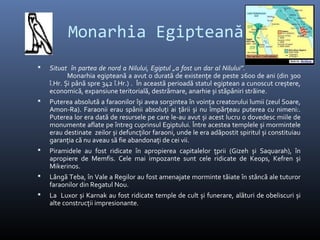 Monarhia Egipteană
   Situat în partea de nord a Nilului, Egiptul „a fost un dar al Nilului”.
           Monarhia egipteană a avut o durată de existențe de peste 2600 de ani (din 300
    î.Hr. Și până spre 342 î.Hr.) . În această perioadă statul egiptean a cunoscut creștere,
    economică, expansiune teritorială, destrămare, anarhie și stăpâniri străine.
   Puterea absolută a faraonilor își avea sorgintea în voința creatorului lumii (zeul Soare,
    Amon-Ra). Faraonii erau spânii absoluți ai țării și nu împărțeau puterea cu nimeni:.
    Puterea lor era dată de resursele pe care le-au avut și acest lucru o dovedesc miile de
    monumente aflate pe întreg cuprinsul Egiptului. Între acestea templele și mormintele
    erau destinate zeilor și defuncților faraoni, unde le era adăpostit spiritul și constituiau
    garanția că nu aveau să fie abandonați de cei vii.
   Piramidele au fost ridicate în apropierea capitalelor țprii (Gizeh și Saquarah), în
    apropiere de Memfis. Cele mai impozante sunt cele ridicate de Keops, Kefren și
    Mikerinos.
   Lângă Teba, în Vale a Regilor au fost amenajate morminte tăiate în stâncă ale tuturor
    faraonilor din Regatul Nou.
   La Luxor și Karnak au fost ridicate temple de cult și funerare, alături de obeliscuri și
    alte construcții impresionante.
 