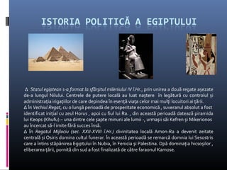 ∆ Statul egiptean s-a format la sfârșitul mileniului IV î.Hr., prin unirea a două regate așezate
de-a lungul Nilului. Centrele de putere locală au luat naștere în legătură cu controlul și
administrația irigațiilor de care depindea în esență viața celor mai mulți locuitori ai țării.
∆ În Vechiul Regat, cu o lungă perioadă de prosperitate economică , suveranul absolut a fost
identificat inițial cu zeul Horus , apoi cu fiul lui Ra. , din această perioadă datează piramida
lui Keops (Khufu) – una dintre cele șapte minuni ale lumii -, urmașii săi Kefren și Mikerionos
au încercat să-l imite fără succes însă.
∆ În Regatul Mijlociu (sec. XXII-XVIII î.Hr.) divinitatea locală Amon-Ra a devenit zeitate
centrală și Osiris domina cultul funerar. În această perioadă se remarcă domnia lui Sesostris
care a întins stăpânirea Egiptului în Nubia, în Fenicia și Palestina. Dpă dominația hicsoșilor ,
eliberarea țării, pornită din sud a fost finalizată de către faraonul Kamose.
 