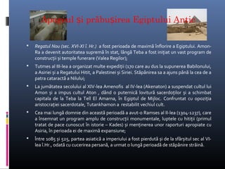 Apogeul și prăbușirea Egiptului Antic

   Regatul Nou (sec. XVI-XI î. Hr.) a fost perioada de maximă înflorire a Egiptului. Amon-
    Ra a devenit autoritatea supremă în stat, lângă Teba a fost inițiat un vast program de
    construcții și temple funerare (Valea Regilor);
   Tutmes al III-lea a organizat multe expediții (170 care au dus la supunerea Babilonului,
    a Asiriei și a Regatului Hitit, a Palestinei și Siriei. Stăpânirea sa a ajuns până la cea de a
    patra cataractă a Nilului;
   La jumătatea secolului al XIV-lea Amenofis al IV-lea (Akenaton) a suspendat cultul lui
    Amon și a impus cultul Aton , dând o puternică lovitură sacerdoților și a schimbat
    capitala de la Teba la Tell El Amarna, în Egiptul de Mijloc. Confruntat cu opoziția
    aristocrației sacerdotale, Tutankhamon a restabilit vechiul cult.
   Cea mai lungă domnie din această perioadă a avut-o Ramses al II-lea (1304-1237), care
    a însemnat un program amplu de construcții monumentale, luptele cu hitiții (primul
    tratat de pace cunoscut în istorie – Kades) și menținerea unor raporturi apropiate cu
    Asiria, în perioada ei de maximă expansiune;
   Între 1085 și 525, partea asiatică a imperiului a fost pierdută și de la sfârșitul sec al VI-
    lea î.Hr., odată cu cucerirea persană, a urmat o lungă perioadă de stăpânire străină.
 