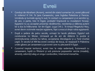 Evreii
   Conduși de Abraham (Avram), venind din statul sumerian Ur, evreii pătrund
    în mileniul II î.Hr. În țara Canaanului, care îngloba Palestina și Fenicia.
    Urmându-și turmele ajung în sud, în contact cu canaaneenii și ei semitici și,
    de aici, o parte, trec în Egipt, probabil împreună cu invadatorii hicsoși.
    Egiptenii nu au acceptat prezența năvălitorilor, rezistența și slăbirea puterii
    lor a dus la înlăturarea lor din Egipt. (1550 î.Hr.). În timpul Regatului Nou,
    evreii devin victimele reacției egiptene, fapt cunoscut drept robia egipteană.
   După o ședere de patru secole, urmașii lui Iacob părăsesc Egiptul sub
    conducerea lui Moise. Urmează 40 de ani de rătăcire în pustie și
    reintroducerea cultului lui Iahve, acceptarea Decologului și a Torei (Cartea
    Legii). În secolul al XIII-lea evreii conduși de Iosua, se reașează în Palestina
    undei găsesc pe canaaneeni și pe evreii care nu plecaseră în Egipt.
   Cucerind treptat teritoriul, evreii trec la viața sedentară, fuzionează cu
    canaaneeni, luptă cu filistenii și sub presiune popoarelor vecine (moabiți,
    amoniți, edomiți) aleg un singur conducător, întemeind monarhia.
 