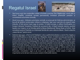 Regatul Israel
   Saul (1025-103), bun conducător militar a încheiat cucerirea Țării Făgăduinței, unind cele 12
    triburi israelite, constituie armata permanentă, limitează pretențiile preoților și
    consolidează autoritatea centrală;
   David (1013-973) , întărește autoritatea centrală, se preocupă de întărirea administrației, se
    bucură de sprijinul aristocrației militare și religioase, fapt care-i permite să unească toate
    triburile. A fost primul mare rege al evreilor. A întărit armata, a refăcut fortificațiile și a
    început ridicarea Templului, finalizat de succesorul său. A lărgit hotarele statului, punând
    bazele unui imperiu ce se întindea până la Marea Mediterană, Marea Roșie și Eufrat.. Este
    considerat autorul Psalmilor și a întemeiat familia din care a descins Mesia. David a deschis
    „veacul de aur” pentru evrei.
   Solomon (973-933) , a fost numit Înțeleptul a dus o politică de alianțe cu vecinii (Tyr, Egipt), a
    întărit fortificațiile și a ridicat altele noi ( Megiddo, Geser). A întărit armata permanentă, în
    cadrul căreia avea un corp de elită, format din 12 000 luptători călare. A încurajat viața
    economică (comerțul și meșteșugurile). A vând relații strânse cu Hiron, regele Tyrului, a pus
    bazele unei puternice flote care a făcut adevărate expediții comerciale pe țărmurile Arabiei,
    Africii Orientale (Etiopia, Somalia) de unde au fost aduse imense bogății. În timpul său a
    înflorit Ierusalimul, în centrul căruia se afla Templul și palatul regal. A ridicat ziduri mari de
    apărare. Solomon a introdus un bun sistem fiscal, împărțind țara în 12 circumscripții
    financiare, incluzându-i egal și pe evrei și pe canaaneeni. Acest sistem a adus țării
    importante sume de bani care au putu susține cheltuielile statului.
 