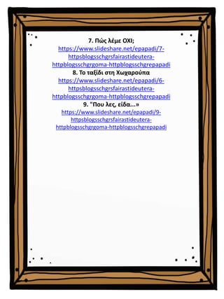 7. Πώς λέμε ΟΧΙ;
https://www.slideshare.net/epapadi/7-
httpsblogsschgrsfairastideutera-
httpblogsschgrgoma-httpblogsschgrepapadi
8. Το ταξίδι στη Χωχαρούπα
https://www.slideshare.net/epapadi/6-
httpsblogsschgrsfairastideutera-
httpblogsschgrgoma-httpblogsschgrepapadi
9. "Που λες, είδα...»
https://www.slideshare.net/epapadi/9-
httpsblogsschgrsfairastideutera-
httpblogsschgrgoma-httpblogsschgrepapadi
 