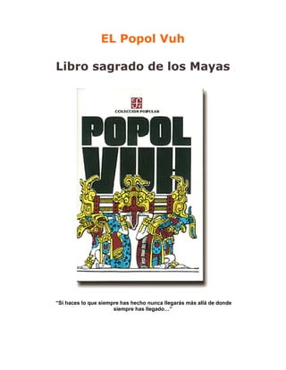 EL Popol Vuh

Libro sagrado de los Mayas




“Si haces lo que siempre has hecho nunca llegarás más allá de donde
                      siempre has llegado…”
 