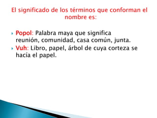 El significado de los términos que conforman el
                    nombre es:

   Popol: Palabra maya que significa
    reunión, comunidad, casa común, junta.
   Vuh: Libro, papel, árbol de cuya corteza se
    hacía el papel.
 