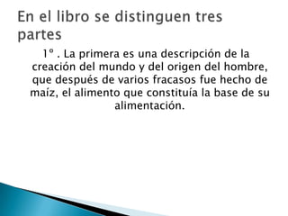 1º . La primera es una descripción de la
creación del mundo y del origen del hombre,
que después de varios fracasos fue hecho de
maíz, el alimento que constituía la base de su
                alimentación.
 