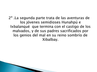 2º .La segunda parte trata de las aventuras de
       los jóvenes semidioses Hunahpú e
 Ixbalanqué que termina con el castigo de los
   malvados, y de sus padres sacrificados por
   los genios del mal en su reino sombrío de
                    Xibalbay.
 