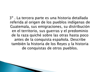 3º . La tercera parte es una historia detallada
referida al origen de los pueblos indígenas de
Guatemala, sus emigraciones, su distribución
 en el territorio, sus guerras y el predominio
 de la raza quiché sobre las otras hasta poco
   antes de la conquista española. Describe
 también la historia de los Reyes y la historia
        de conquistas de otros pueblos.
 