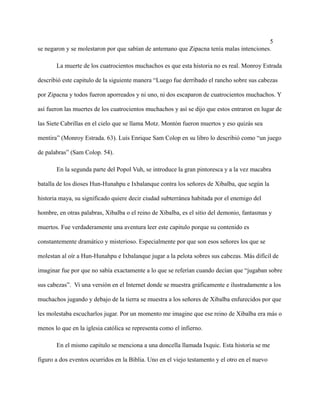 5
se negaron y se molestaron por que sabían de antemano que Zipacna tenía malas intenciones.
La muerte de los cuatrocientos muchachos es que esta historia no es real. Monroy Estrada
describió este capitulo de la siguiente manera “Luego fue derribado el rancho sobre sus cabezas
por Zipacna y todos fueron aporreados y ni uno, ni dos escaparon de cuatrocientos muchachos. Y
así fueron las muertes de los cuatrocientos muchachos y así se dijo que estos entraron en lugar de
las Siete Cabrillas en el cielo que se llama Motz. Montón fueron muertos y eso quizás sea
mentira” (Monroy Estrada. 63). Luís Enrique Sam Colop en su libro lo describió como “un juego
de palabras” (Sam Colop. 54).
En la segunda parte del Popol Vuh, se introduce la gran pintoresca y a la vez macabra
batalla de los dioses Hun-Hunahpu e Ixbalanque contra los señores de Xibalba, que según la
historia maya, su significado quiere decir ciudad subterránea habitada por el enemigo del
hombre, en otras palabras, Xibalba o el reino de Xibalba, es el sitio del demonio, fantasmas y
muertos. Fue verdaderamente una aventura leer este capitulo porque su contenido es
constantemente dramático y misterioso. Especialmente por que son esos señores los que se
molestan al oír a Hun-Hunahpu e Ixbalanque jugar a la pelota sobres sus cabezas. Más difícil de
imaginar fue por que no sabía exactamente a lo que se referían cuando decían que “jugaban sobre
sus cabezas”. Vi una versión en el Internet donde se muestra gráficamente e ilustradamente a los
muchachos jugando y debajo de la tierra se muestra a los señores de Xibalba enfurecidos por que
les molestaba escucharlos jugar. Por un momento me imagine que ese reino de Xibalba era más o
menos lo que en la iglesia católica se representa como el infierno.
En el mismo capitulo se menciona a una doncella llamada Ixquic. Esta historia se me
figuro a dos eventos ocurridos en la Biblia. Uno en el viejo testamento y el otro en el nuevo
 
