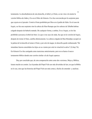 6
testamento. La desobediencia de esta doncella, el árbol y el fruto, se me vino a la mente la
versión bíblica de Adán y Eva en el libro de Génesis. Eva fue convencida por la serpiente para
que cayera en el pecado. Comió el fruto prohibido por Dios en el jardín de Edén. En el caso de
Ixquic, no fue una serpiente sino la cabeza de Hun-Hunapu que los señores de Xibalba habían
colgado después de haberlo matado. De cualquier forma, a ambas, Eva e Ixquic, se les fue
prohibido acercarse al árbol de fruto. Lo que si me saco de onda, fue que en la versión de Ixquic,
después de tomar el fruto, cambia drásticamente. La cabeza colgada de Hun-Hunahpu escupió en
la palma de la doncella al tomar el fruto y por arte de magia, la doncella quedo embarazada “De
inmediato fueron concebidos los hijos en su vientre por solo la virtud de la saliva” (Colop 74).
En Génesis Eva fue castigada como mencione anteriormente, pero no es hasta el nuevo
testamento bíblico donde esta versión similar a la de Ixquic aparece.
Doy por concluido que, de esta comparación entre estas dos versiones, Maya y Bíblica,
tienen mucho en común. Las leyendas del Popol Vuh son más divertidas de leer, no que la Biblia
no lo sea, sino que las historias del Popul Vuh son más cortas y fáciles de entender y analizar..
 