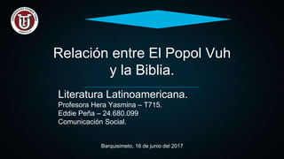 Relación entre El Popol Vuh
y la Biblia.
Literatura Latinoamericana.
Profesora Hera Yasmina – T715.
Eddie Peña – 24.680.099
Comunicación Social.
Barquisimeto, 16 de junio del 2017
 