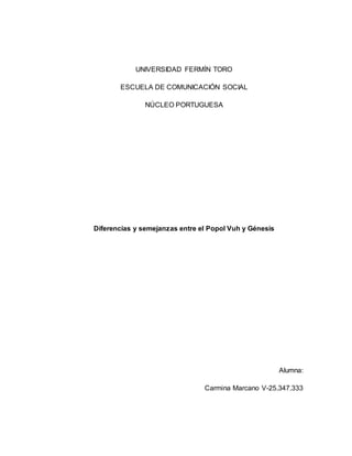UNIVERSIDAD FERMÍN TORO 
ESCUELA DE COMUNICACIÓN SOCIAL 
NÚCLEO PORTUGUESA 
Diferencias y semejanzas entre el Popol Vuh y Génesis 
Alumna: 
Carmina Marcano V-25.347.333 
 