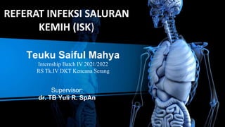 REFERAT INFEKSI SALURAN
KEMIH (ISK)
Teuku Saiful Mahya
Internship Batch IV 2021/2022
RS Tk.IV DKT Kencana Serang
Supervisor:
dr. TB Yuli R. SpAn
 