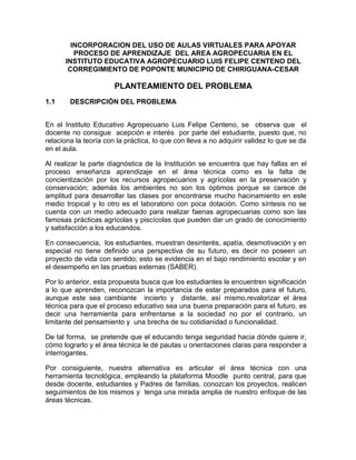 INCORPORACION DEL USO DE AULAS VIRTUALES PARA APOYAR
PROCESO DE APRENDIZAJE DEL AREA AGROPECUARIA EN EL
INSTITUTO EDUCATIVA AGROPECUARIO LUIS FELIPE CENTENO DEL
CORREGIMIENTO DE POPONTE MUNICIPIO DE CHIRIGUANA-CESAR

PLANTEAMIENTO DEL PROBLEMA
1.1

DESCRIPCIÓN DEL PROBLEMA

En el Instituto Educativo Agropecuario Luis Felipe Centeno, se observa que el
docente no consigue acepción e interés por parte del estudiante, puesto que, no
relaciona la teoría con la práctica, lo que con lleva a no adquirir validez lo que se da
en el aula.
Al realizar la parte diagnóstica de la Institución se encuentra que hay fallas en el
proceso enseñanza aprendizaje en el área técnica como es la falta de
concientización por los recursos agropecuarios y agrícolas en la preservación y
conservación; además los ambientes no son los óptimos porque se carece de
amplitud para desarrollar las clases por encontrarse mucho hacinamiento en este
medio tropical y lo otro es el laboratorio con poca dotación. Como síntesis no se
cuenta con un medio adecuado para realizar faenas agropecuarias como son las
famosas prácticas agrícolas y piscícolas que pueden dar un grado de conocimiento
y satisfacción a los educandos.
En consecuencia, los estudiantes, muestran desinterés, apatía, desmotivación y en
especial no tiene definido una perspectiva de su futuro, es decir no poseen un
proyecto de vida con sentido; esto se evidencia en el bajo rendimiento escolar y en
el desempeño en las pruebas externas (SABER).
Por lo anterior, esta propuesta busca que los estudiantes le encuentren significación
a lo que aprenden, reconozcan la importancia de estar preparados para el futuro,
aunque este sea cambiante incierto y distante, así mismo,revalorizar el área
técnica para que el proceso educativo sea una buena preparación para el futuro, es
decir una herramienta para enfrentarse a la sociedad no por el contrario, un
limitante del pensamiento y una brecha de su cotidianidad o funcionalidad.
De tal forma, se pretende que el educando tenga seguridad hacia dónde quiere ir,
cómo lograrlo y el área técnica le dé pautas u orientaciones claras para responder a
interrogantes.
Por consiguiente, nuestra alternativa es articular el área técnica con una
herramienta tecnológica, empleando la plataforma Moodle punto central, para que
desde docente, estudiantes y Padres de familias, conozcan los proyectos, realicen
seguimientos de los mismos y tenga una mirada amplia de nuestro enfoque de las
áreas técnicas.

 