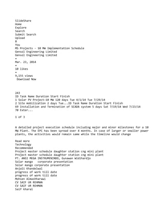 SlideShare
Home
Explore
Search
Submit Search
Upload
B
You
MS Projects - 10 MW Implementation Schedule
Gensol Engineering Limited
Gensol Engineering Limited
•
Mar. 23, 2014
•
10 likes
•
9,155 views
Download Now
243
ID Task Name Duration Start Finish
1 Solar PV Project-10 MW 120 days Tue 4/1/14 Tue 7/29/14
2 Site mobilization 2 days Tue...ID Task Name Duration Start Finish
69 Installation and Termination of SCADA system 5 days Sat 7/19/14 Wed 7/23/14
70 Exter...
1 of 3
A detailed project execution schedule including major and minor milestones for a 10
MW Plant. The EPC has been spread over 4 months. In case of larger or smaller power
plants, the activities would remain same while the timeline would change
Read more
Technology
Recommended
Project master schedule daughter station cng mini plant
Project master schedule daughter station cng mini plant
PT. ANSI MEGA INSTRUMENINDO, Gunawan Widihardjo
Solar mango corporate presentation
Solar mango corporate presentation
Anjali Khandelwal
progress of work till date
progress of work till date
Mohsen Almashharawi
CV SAIF UR REHMAN
CV SAIF UR REHMAN
Saif kharal
 