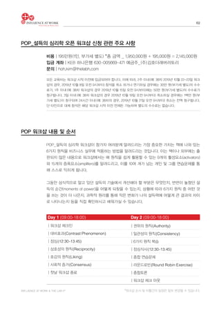 INFLUENCE AT WORK & THE LAB h®
02
비용│195만원(1인, 부가세 별도) *총 금액 _ 1,950,000원 + 195,000원 = 2,145,000원
입금 계좌│KEB 하나은행 630-005669-471 예금주_(주)김호더래버러토리
문의│hoh.kim@thelabh.com
POP_설득의 심리학 워크샵이 참가자 여러분께 알려드리는 가장 중요한 가치는 책에 나와 있는
6가지 원칙을 비즈니스 실무에 적용하는 방법을 알려드리는 것입니다. 이는 책이나 외부에는 출
판되지 않은 내용으로 워크샵에서는 매 원칙을 쉽게 활용할 수 있는 9개의 활성요소(activators)
와 15개의 증폭요소(amplifiers)를 알려드리고, 이를 10여 개가 넘는 개인 및 그룹 연습문제를 통
해 스스로 익히게 됩니다.
그동안 상식적으로 알고 있던 설득의 기술에서 개선해야 할 부분은 무엇인지, 번번이 놓쳤던 설
득의 순간(moments of power)을 어떻게 되찾을 수 있는지, 상황에 따라 6가지 원칙 중 어떤 것
을 쓰는 것이 더 나은지, 과학적 원리를 통해 작은 변화가 나의 설득력에 어떻게 큰 결과의 차이
로 나타나는지 등을 직접 확인하시고 배워가실 수 있습니다.
모든 교육비는 워크샵 시작 이전에 입금되어야 합니다. 이에 따라, 2주 이내(예: 38차 2019년 10월 22-23일 워크
샵의 경우, 2019년 10월 8일 오전 9시부터) 참석을 취소 하거나 연기하실 경우에는 30만 원(부가세 별도)의 수수
료가, 1주 이내 (예: 38차 워크샵의 경우 2019년 10월 15일 오전 9시부터)에는 50만 원(부가세 별도)의 수수료가
청구됩니다. 3일 이내 (예: 38차 워크샵의 경우 2019년 10월 19일 오전 9시부터) 취소하실 경우에는 1백만 원(부
가세 별도)이 청구되며 24시간 이내 (예: 38차의 경우, 2019년 10월 21일 오전 9시부터) 취소는 전액 청구됩니다.
단 타인으로 대체 참석은 해당 워크샵 시작 이전 언제든 가능하며 별도의 수수료는 없습니다.
Day 1 (09:00-18:00)	 Day 2 (09:00-18:00)
│워크샵 체크인
│대비효과(Contrast Phenomenon)
│점심(12:30-13:45)
│상호성의 원칙(Reciprocity)
│호감의 원칙(Liking)
│사회적 증거(Consensus)
│첫날 워크샵 종료
│권위의 원칙(Authority)
│일관성의 원칙(Consistency)
│6가지 원칙 복습
│점심식사(12:30-13:45)
│종합 연습문제
│라운드로빈(Round Robin Exercise)
│종합토론
│워크샵 체크 아웃
POP_설득의 심리학 오픈 워크샵 신청 관련 주요 사항
POP 워크샵 내용 및 순서
*워크샵 순서 및 이틀간의 일정은 일부 변경될 수 있습니다.
 