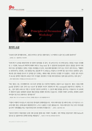 INFLUENCE AT WORK & THE LAB h®
04
Principles of Persuasion
Workshop®
참석자 소감
“10년만 일찍 참석했더라면...정말 유익하고 즐거운 경험이었다. 누구에게나 도움이 될 소중한 훈련이다”
_ 임재준 교수, 서울대학교 의과대학
“30대 때 이 교육을 받았더라면 내 인생이 달라졌을 것 같다. 내 눈에 보이고 내 귀에 들리는 것만을 사실로 인정했
던 그 시절에, ‘Before의 맥락’에 대해서 배우고 ‘Step back’ 할 수 있었다면 동료들과의 갈등도 줄었을 것이며 이에
따라 일도 즐거웠겠고 성취도 저절로 따라왔을 것 같다. NGO계에 합류해서 자주 듣는 이야기 중의 하나는, “해봤어
도 안되더라”는 것인데, 그런 말씀들 하는 분들께 꼭 이 교육을 눈 부릅뜨고 귀 바짝 열고 들으시라고 강권하고 싶다.
최소한 김호 대표를 만나서 이 강의를 듣기 전에는, 제대로 해본 것이라고 인정할 수가 없겠다. 그만큼 설득 여섯가
지 요소들 집약한 이틀간의 교육은 마치 가시많은 생선에서 가시를 쏙쏙 발라내고 입에 살을 넣어주는 것과 같다.”
_ 권찬 아름다운재단 사무총장, 前 마이크로소프트 이사
“최근 협상 스킬, 프리젠테이션 스킬 등의 강의를 듣고 업무에 적용하는 분들이 늘고 있습니다. 협상 스킬을 통해
goal을 달성하고 상호 간의 win-win이 될 방법과 자신이 전달하고자 하는 message를 효율적으로 전달하는 기
술... 앞서 말한 교육으로 익힐 수 있지만 ‘설득의 심리학’은 그 근본적 해결 방법을 찾아가는 이정표이고 타 교육에
서 채워지지 않던 상대방의 입장과 해결 방안을 명쾌히 제시하고 있습니다. 다양한 이해가 교차하는 현대에 소통의
바이블이 될 프로그램이라고 생각합니다”
_ 배성호 대표, CEO & President at CONAD, 한예종 겸임교수, 前 SK텔레콤 매니저
“이틀이 어떻게 지나갔는지 모를 만큼 흥미롭게 진행되었습니다. 커뮤니케이션을 업그레이드하는 것 이상으로 스스
로에 대한 점검, 문제도출과 해결방안까지 느끼고 도출할 수 있어 좋았습니다. 커뮤니케이션이 아닌 것이 어디있겠
습니까? 사회생활을 하는 이들이라면,특히 리더에게 추천합니다.” _ 성재민, 소셜프레임 대표
“설득의 원칙이 적용되었던 실제 사례 공유를 통해 쉬운 이해가 가능했다. 전후 맥락을 만들어내기 위한 Before의
중요성 등 심플하지만 강력한 원칙을 깨달았다.” _ 이중대 수석부사장, 웨버쉔드윅코리아
 