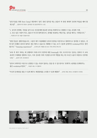 INFLUENCE AT WORK & THE LAB h®
05
“설득기술을 위한 Boot Camp! 현장에서 ‘설득’ 관련 업무를 하는 분들이 꼭 한번 체계적 정리와 학습을 해야 할
워크샵” _ 김윤재 미국 변호사, 법무법인 원 공공전략연구소 소장
“1. 상식의 전략화. 직장을 넘어 모든 인간관계에 필요한 설득을 체계적으로 경험할 수 있는 유일한 기회.
2. 모든 일은 사람이 하고, 홀로가 아니라 함께 합니다. 관계를 연결하는 핵심기술, 설득을 배우는 기회입니다.”
_ 주준형 쏘카 (전 서울시 연설비서관)
“정말 뜻깊은 경험이었습니다. 그동안 제가 사용해왔던 설득의 법칙을 이론적으로 체계적으로 정리할 수 있었고, 전
혀 알지 못했던 설득의 법칙은 새로 배우고 실습으로 체화할 수 있는 보기 드물게 실제적인 workshop이라고 생각
됩니다.” “Amazing experience!” _ 김서현 상무, 에델만; 前 로슈 커뮤니케이션 매니저)
“교육 후 제가 처하는 매 상황에서 아래 6가지 원칙에 대한 framing을 저도 모르게 하고 있다는 점에서 이 교육
효과의 극대화를 경험하고 있고, 더욱 성숙한 사회 구성원으로서의 역할을 하는 데 크나큰 도움이 되었다고 생각합
니다.” _ 송찬우 전무, 한국화이자
“설득이 과학적인 이론으로 설명될 수 있는 부분이 많다는 것을 알 수 있으면서도 ‘관계’의 소중함을 일깨워주는
좋은 workshop이었다.” _ 최성준 대표, ㈜디엘파마
“자신의 문제점을 찾을 수 있게 해주고 해결방법을 고민할 수 있게 해줬다” _ 김우준 원장, 365mc 비만클리닉 대전점
 
