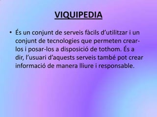VIQUIPEDIA
• És un conjunt de serveis fàcils d’utilitzar i un
conjunt de tecnologies que permeten crear-
los i posar-los a disposició de tothom. És a
dir, l’usuari d’aquests serveis també pot crear
informació de manera lliure i responsable.
 