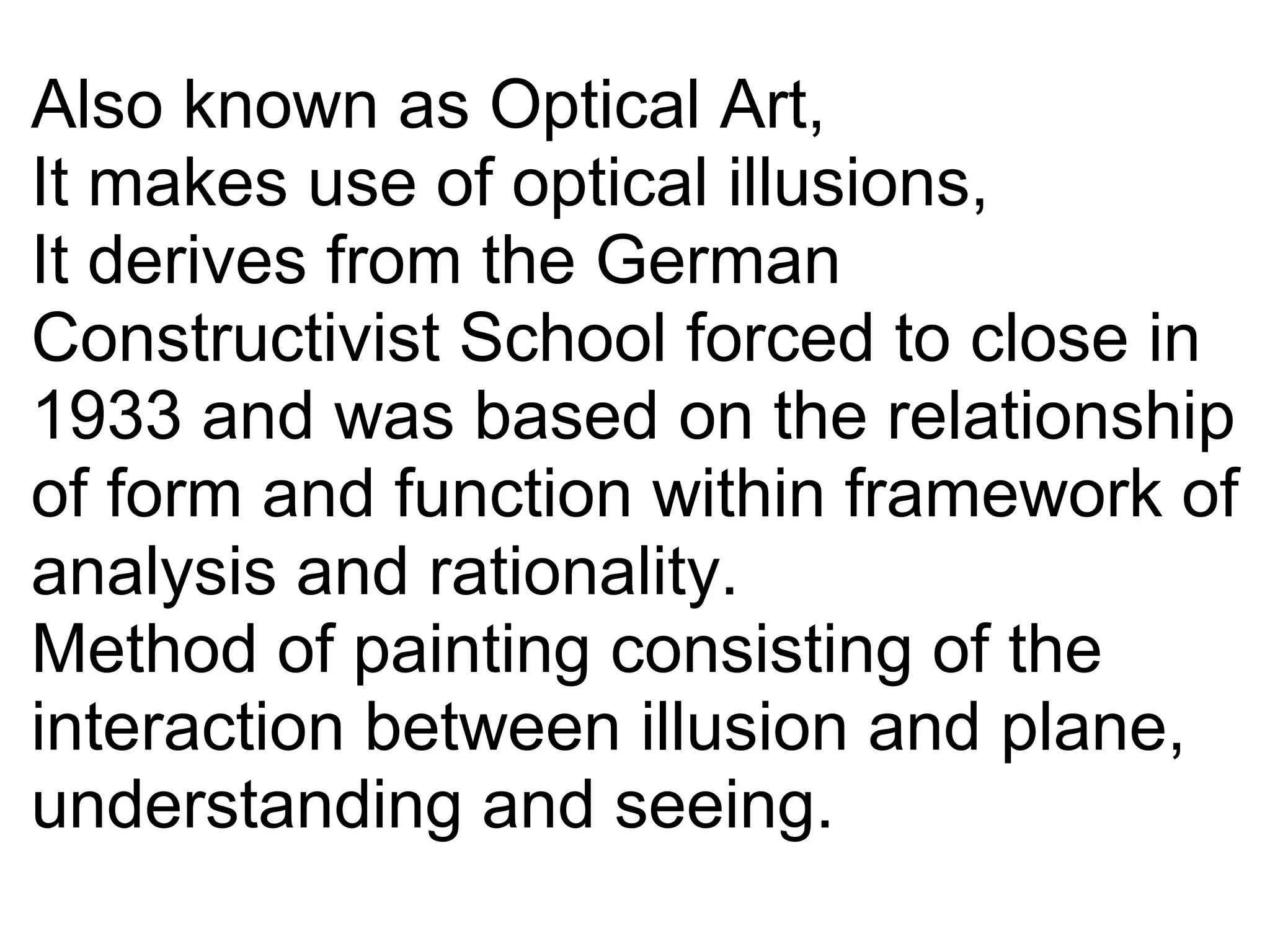 Also known as Optical Art,
It makes use of optical illusions,
It derives from the German 
Constructivist School forced to close in 
1933 and was based on the relationship 
of form and function within framework of 
analysis and rationality.
Method of painting consisting of the 
interaction between illusion and plane,
understanding and seeing.
 
 