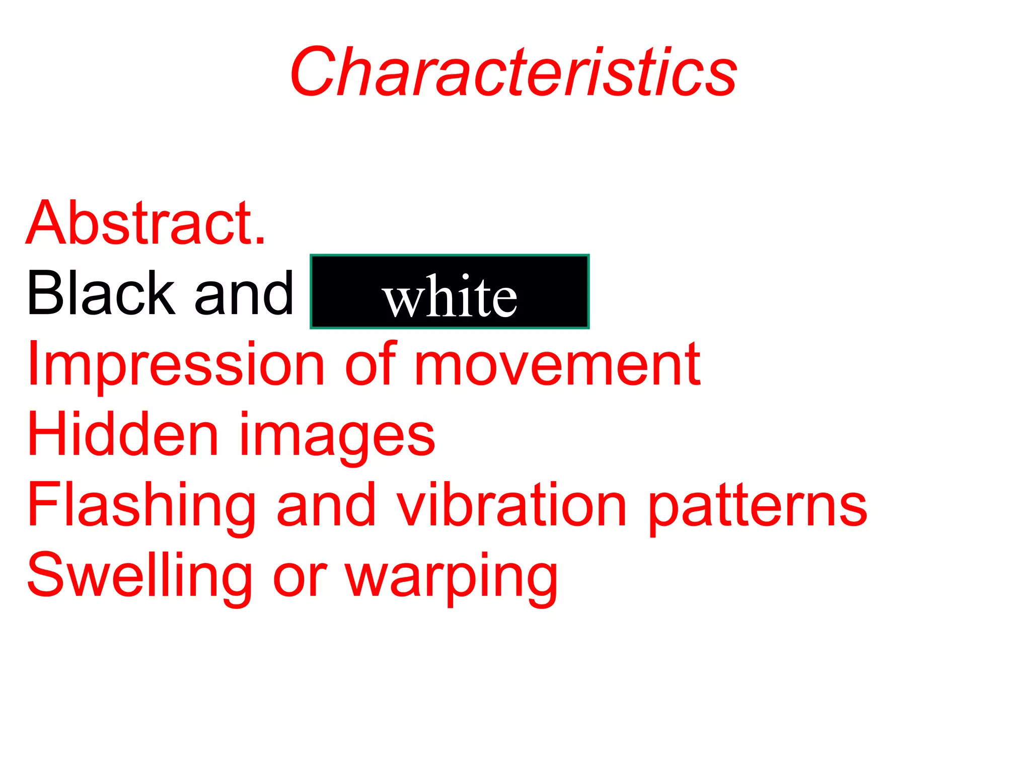                  Characteristics
Abstract.
Black and 
Impression of movement
Hidden images
Flashing and vibration patterns
Swelling or warping
white
 