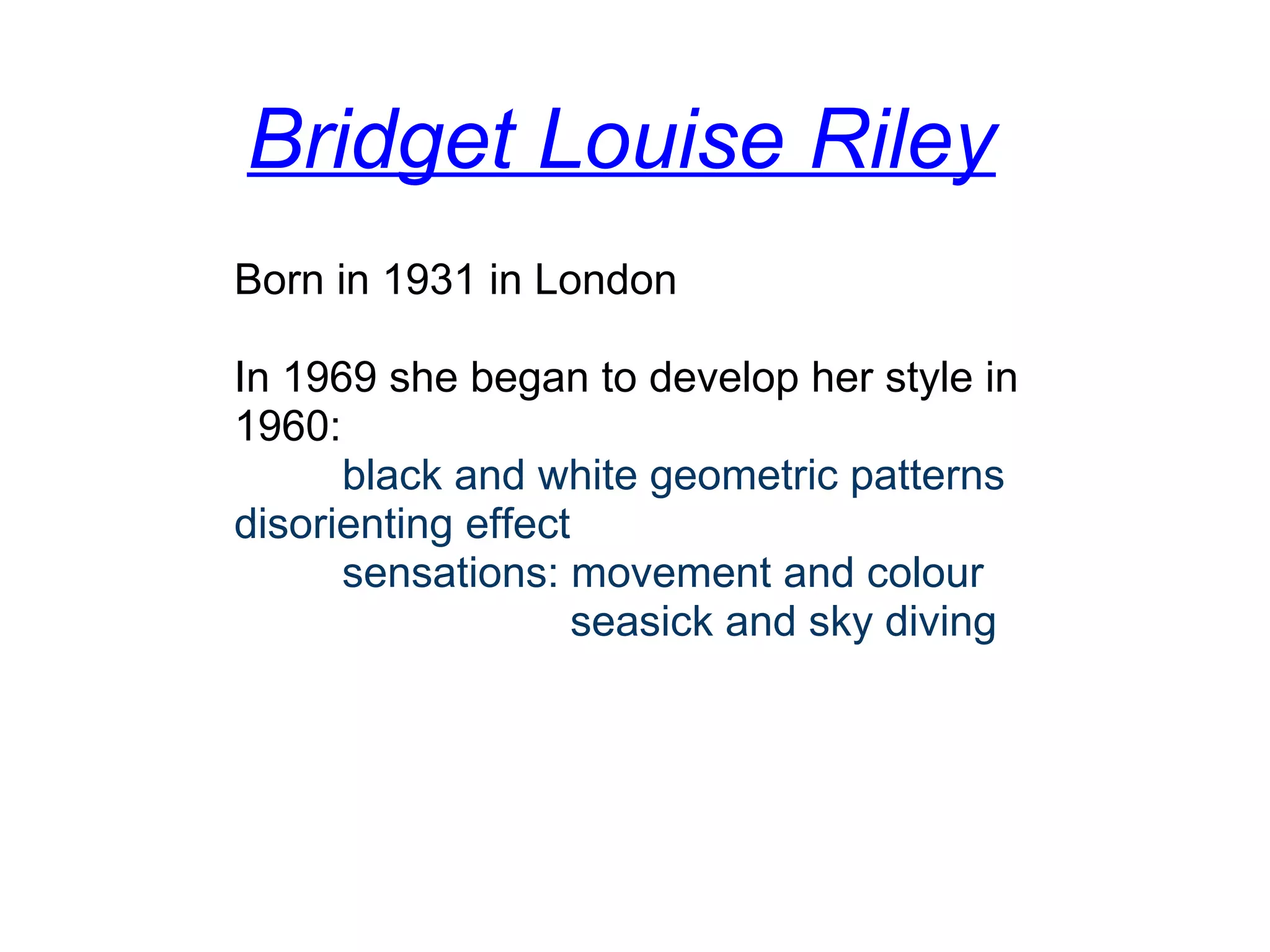 Bridget Louise Riley
Born in 1931 in London
In 1969 she began to develop her style in 
1960:
         black and white geometric patterns
disorienting effect
         sensations: movement and colour
                            seasick and sky diving
 