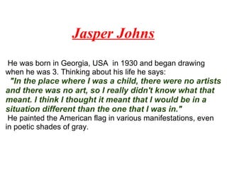 Jasper Johns
He was born in Georgia, USA in 1930 and began drawing
when he was 3. Thinking about his life he says:
"In the place where I was a child, there were no artists
and there was no art, so I really didn't know what that
meant. I think I thought it meant that I would be in a
situation different than the one that I was in."
He painted the American flag in various manifestations, even
in poetic shades of gray.
 