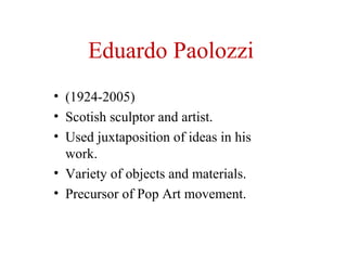 Eduardo Paolozzi
• (1924-2005)
• Scotish sculptor and artist.
• Used juxtaposition of ideas in his
work.
• Variety of objects and materials.
• Precursor of Pop Art movement.
 