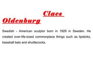 Claes
Oldenburg
Swedish - American sculptor born in 1929 in Sweden. He
created over-life-sized commonplace things such as lipsticks,
baseball bats and shuttlecocks.
 