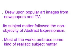 . Drew upon popular art images from
newspapers and TV.
.Its subject matter followed the non-
objetivity of Abstract Expresionism.
. Most of the works embrace some
kind of realistic subject matter
 