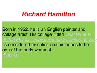 Richard Hamilton
Born in 1922, he is an English painter and
collage artist. His collage titled Just What Is
It that Makes Today's Homes So Different, So A
is considered by critics and historians to be
one of the early works of
Pop Art.
 