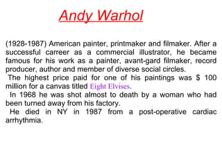 Andy Warhol
(1928-1987) American painter, printmaker and filmaker. After a 
successful  carreer  as  a  commercial  illustrator,  he  became 
famous  for  his  work  as  a  painter,  avant-gard  filmaker,  record 
producer, author and member of diverse social circles.
 The  highest  price  paid  for  one  of  his  paintings  was  $  100 
million for a canvas titled Eight Elvises.
  In  1968  he  was  shot  almost  to  death  by  a  woman  who  had 
been turned away from his factory.
  He  died  in  NY  in  1987  from  a  post-operative  cardiac 
arrhythmia.
 