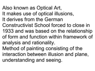 Also known as Optical Art,
It makes use of optical illusions,
It derives from the German 
Constructivist School forced to close in 
1933 and was based on the relationship 
of form and function within framework of 
analysis and rationality.
Method of painting consisting of the 
interaction between illusion and plane,
understanding and seeing.
 
 