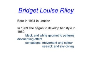 Bridget Louise Riley
Born in 1931 in London
In 1969 she began to develop her style in 
1960:
         black and white geometric patterns
disorienting effect
         sensations: movement and colour
                            seasick and sky diving
 