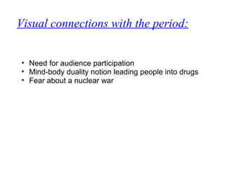 Visual connections with the period:
• Need for audience participation
• Mind-body duality notion leading people into drugs
• Fear about a nuclear war
 