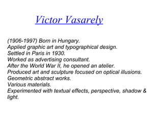Victor Vasarely
(1906-1997) Born in Hungary.
Applied graphic art and typographical design.
Settled in Paris in 1930.
Worked as advertising consultant.
After the World War II, he opened an atelier.
Produced art and sculpture focused on optical illusions.
Geometric abstract works.
Various materials.
Experimented with textual effects, perspective, shadow &
light.
 