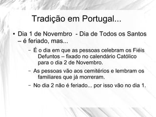 Tradição em Portugal...
● Dia 1 de Novembro - Dia de Todos os Santos
– é feriado, mas...
– É o dia em que as pessoas celebram os Fiéis
Defuntos – fixado no calendário Católico
para o dia 2 de Novembro.
– As pessoas vão aos cemitérios e lembram os
familiares que já morreram.
– No dia 2 não é feriado... por isso vão no dia 1.
 